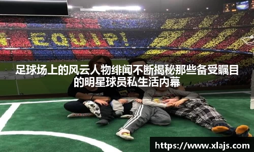 足球场上的风云人物绯闻不断揭秘那些备受瞩目的明星球员私生活内幕