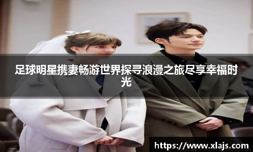 足球明星携妻畅游世界探寻浪漫之旅尽享幸福时光