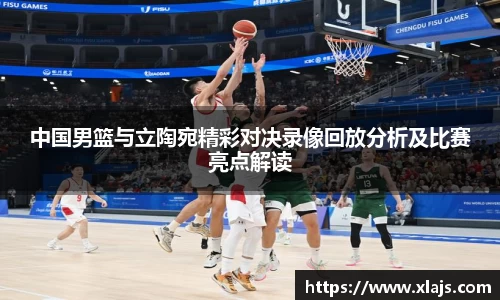中国男篮与立陶宛精彩对决录像回放分析及比赛亮点解读